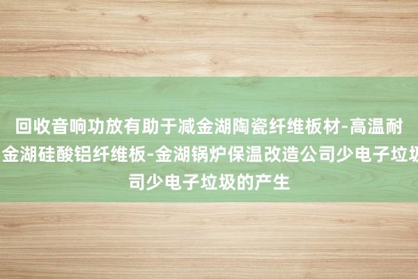 回收音响功放有助于减金湖陶瓷纤维板材-高温耐火材料-金湖硅酸铝纤维板-金湖锅炉保温改造公司少电子垃圾的产生